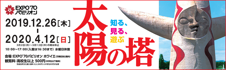 知る、見る、遊ぶ太陽の塔|日時：2019年12月26日（木曜日）から2020年4月12日（日曜日）まで（3月2日（月曜日）から3月12日（木）の間は休止）10時から17時まで（入場は16時30分まで）水曜日休館|会場：EXPO'70パビリオン ホワイエ|観覧料：高校生以上 500円（中学生以下無料）