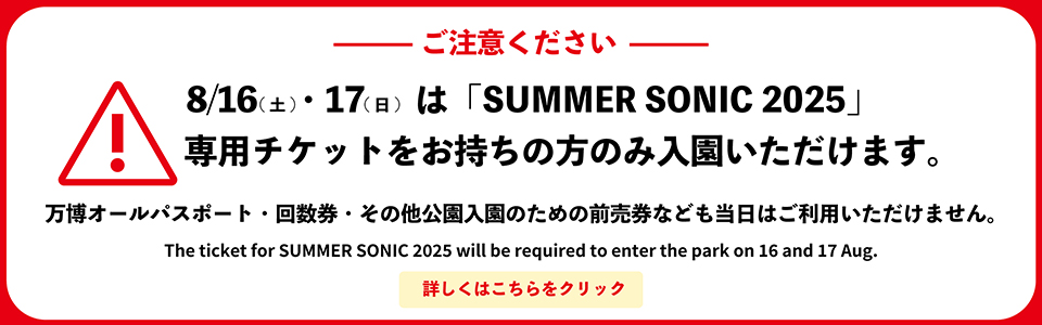 ご注意ください　8/16（土）・17（日）は、「SUMMER SONIC 2025」の専用チケットをお持ちの方のみ入園頂けます。万博オールパスポート・回数券・その他公園入園のための前売券なども当日はご利用頂けません。