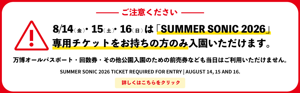 ご注意ください｜8/14（金）・15（土）・16（日）は「SUMMER SONIC 2026」専用チケットをお持ちの方のみ入園いただけます。万博オールパスポート・回数券・その他公園入園のための前売券なども当日はご利用いただけません。SUMMER SONIC 2026 TICKET REQUIRED FOR ENTRYIAUGUST 14,15 AND 16.
